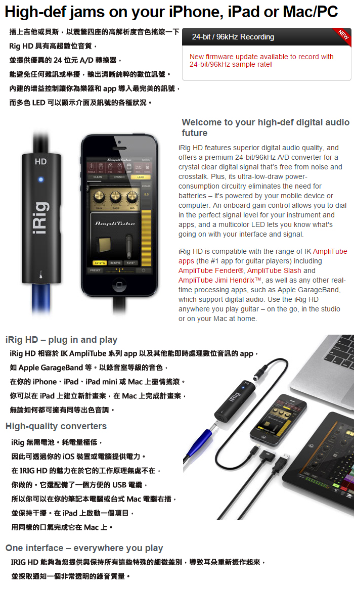 Highdef jams on your iPhone iPad or Mac/PC插上吉他或貝斯以震驚四座的高解析度音色搖滾一下Rig HD 具有高超數位音質並提供優異的24位元A/D轉換器能避免任何雜訊或串擾輸出清晰純粹的數位訊號。內建的增益控制讓你為樂器和 app 導入最完美的訊號而多色 LED 可以顯示介面及訊號的各種狀況。24bit / 96kHz RecordingNew firmware update available to record with24bit/96kHz sample rate!HD ANEWWelcome to your highdef digital audiofuture HD features superior digital audio quality andoffers a premium 24-bit/96kHz A/D converter for acrystal clear digital signal thats free from noise andcrosstalk Plus its ultra-low-draw power-consumption circuitry eliminates the need forbatteries - its powered by your mobile device orcomputer An onboard gain control allows you to dialin the perfect signal level for your instrument andapps and a multicolor LED lets you know whatsgoing on with your interface and signal. HD is compatible with the range of IK AmpliTubeapps (the #1 app for guitar players) includingAmpliTube Fender® AmpliTube Slash andAmpliTube Jimi Hendrix as well as any other real-time processing apps such as Apple GarageBand,which support digital audio. Use the  HDanywhere you play guitar - on the go, in the studioor on your Mac at home.iRig HD-plug in and playiRig HD  IK AmpliTube 系列 app 以及其他能即時處理數位音訊的app,如 Apple GarageBand 等。以錄音室等級的音色,你的iPhone、iPad、iPad mini 或 Mac 上盡情搖滾。你可以在 iPad 上建立新計畫案,在Mac上完成計畫案,無論如何都可擁有同等出色音調。High-quality convertersiRig 無需電池。耗電量極低,因此可透過你的 iOS 裝置或電腦提供電力。在  HD 的魅力在於它的工作原理無處不在,你做的。它還配備了一個方便的USB 電纜,所以你可以在你的筆記本電腦或台式 Mac 電腦右插,並保持干擾。在iPad上啟動一個項目,用同樣的口氣完成它在 Mac 上。One interface - everywhere you playiRigIRIG HD 能夠為您提供與保持所有這些特殊的細微差別,導致耳朵重新振作起來,並採取通知一個非常透明的錄音質量。