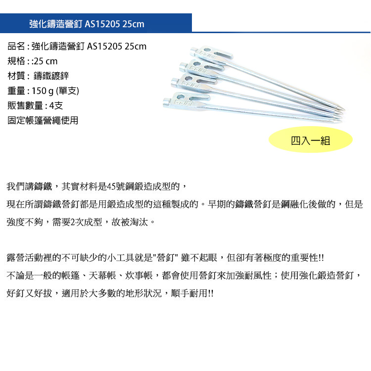 強化鑄造營釘 AS15205 25cm品名:強化鑄造營釘 AS15205 25cm規格::25 cm材質:鑄鐵鍍鋅重量:150g(單支)販售數量:4支固定帳篷營繩使用四入一組我們講鑄鐵,其實材料是45號鋼鍛造成型的,現在所謂鑄鐵營釘都是用鍛造成型的這種製成的。早期的鑄鐵營釘是鋼融化後做的,但是強度不夠,需要2次成型,故被淘汰。露營活動裡的不可缺少的小工具就是營釘雖不起眼,但卻有著極度的重要性!!不論是一般的帳篷、天幕帳、炊事帳,都會使用營釘來加強耐風性;使用強化鍛造營釘,好釘又好拔,適用於大多數的地形狀況,順手耐用!!