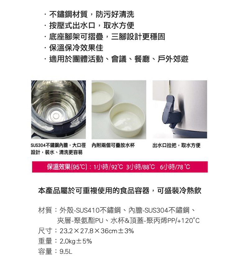 不鏽鋼材質,防污好清洗按壓式出水口,取水方便底座腳架可摺疊,三腳設計更穩固·保溫保冷效果佳適用於團體活動、會議、餐廳、戶外郊遊SUS304不鏽鋼內膽,大口徑 內附兩個可水杯設計,裝水、清洗更容易出水口拉把,取水方便保溫效果(95):1小時/小時/88℃ 6小時/78本產品屬於可重複使用的食品容器,可盛裝冷熱飲材質:外殼-SUS410不鏽鋼、內膽-SUS304不鏽鋼、夾層-聚氨酯PU、水杯&頂蓋-聚丙烯PP/+120°尺寸:23.2×27.8x36cm±3%重量:2.0kg±5%容量:9.5L