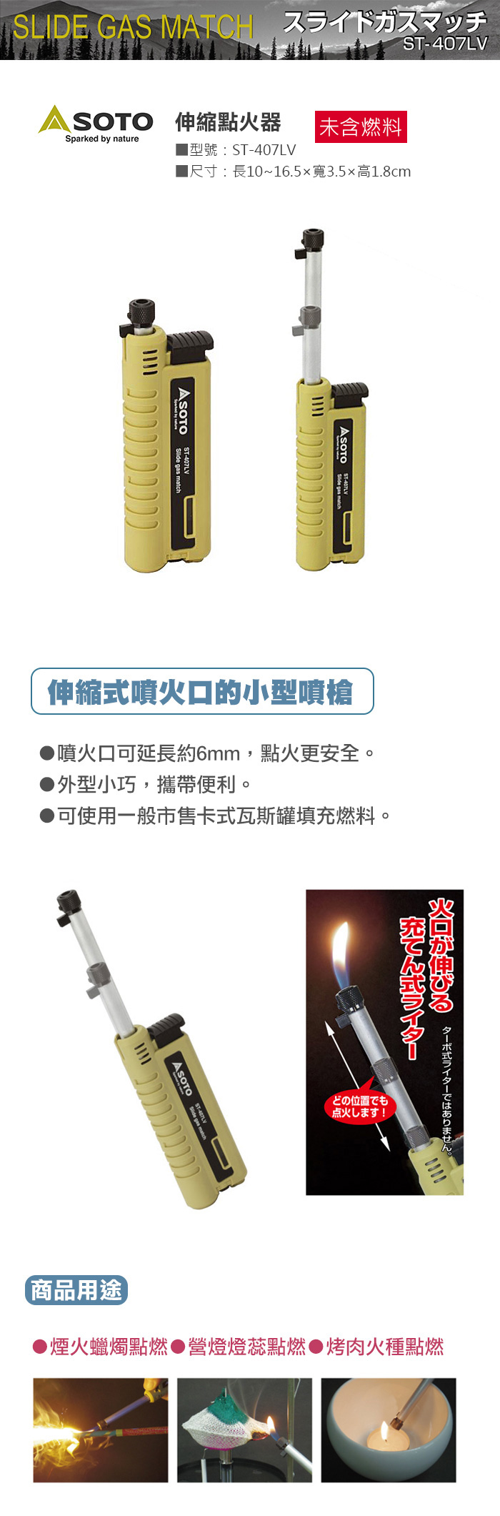 -407LVSLIDE GAS MATCH SOTO 伸縮點器|未含燃料Sparked by nature型號:ST-407LV尺寸:長10~16.5x寬3.5高1.8cmST-407LV  gas match伸縮噴火口的小型噴槍 噴火口可延長約6mm,點火更安全外型小巧,攜帶便利。可使用一般市售卡式瓦斯罐填充燃料。 ST式。式ライター火が伸びるどの位置でも点火寸!商品用途▶煙火蠟燭點燃營燈燈蕊點燃●烤肉火種點燃