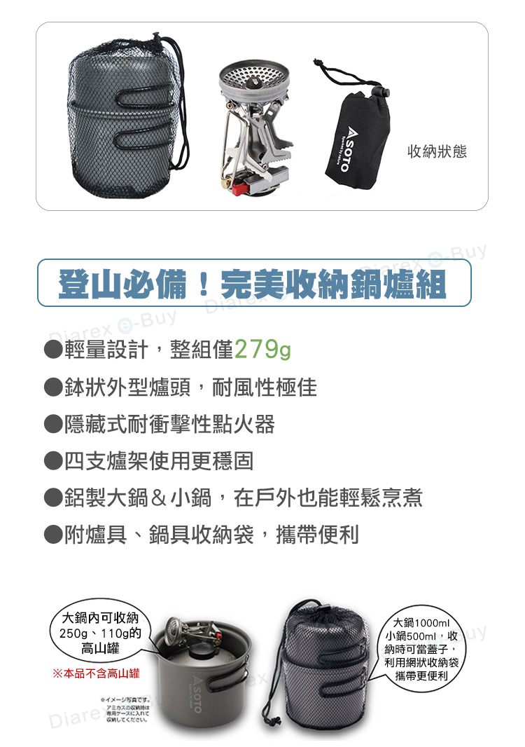 收納狀態登山必備!完美收納鍋爐組 -Buy輕量設計整組僅279gp狀外型爐頭,耐風性極佳▶隱藏式耐衝擊性點火器▶四支爐架使用更穩固▶鋁製鍋&小鍋,在戶外也能輕鬆烹煮●附爐具、鍋具收納袋,攜帶便利大鍋內可收納250g、110g的高山罐※本品不含高山罐Diare専用ケースに入れてしてください。大鍋1000ml小鍋500ml,收納時可當蓋子,利用網狀收納袋攜帶更便利