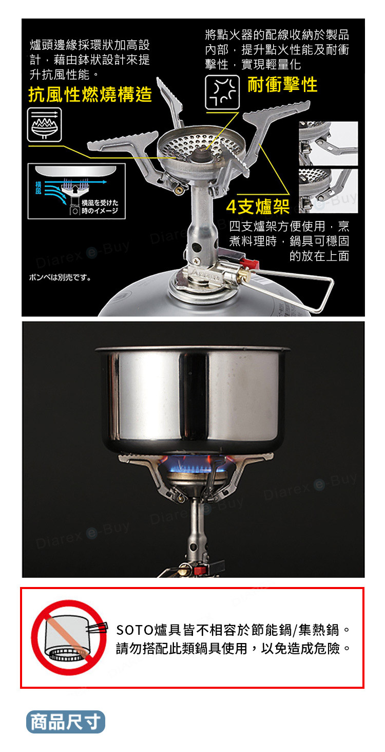 爐頭邊緣採環狀加高設計,藉由狀設計來提升抗風性能。抗風性燃燒構造將點火器的配線收納於製品內部,提升點火性能及耐衝擊性,實現輕量化耐衝擊性横風を受けた の一4支爐架Diarx BuyDiare四支爐架方便使用,烹煮料理時,鍋具可穩固放在上面ボンベは別売です。Diarex eBuyDiareBuy商品尺寸Diarex BuySOTO爐具皆不相容於節能鍋/集熱鍋。請勿搭配此類鍋具使用,以免造成危險。