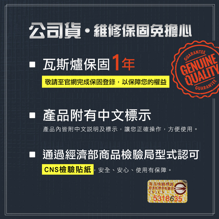 公司貨維修保固免擔心 瓦斯爐保固1年敬請至官網完成保固登錄以保障您的權益產品附有中文標示GUARANTEEGENUINEQUALITY產品內皆附中文說明及標示,讓您正確操作,方便使用。GUARANTEE 通過經濟部商品檢驗局型式認可CNS檢驗貼紙,安全、安心、使用有保障。商品檢驗標識經濟部標準檢驗局(V)C35318635