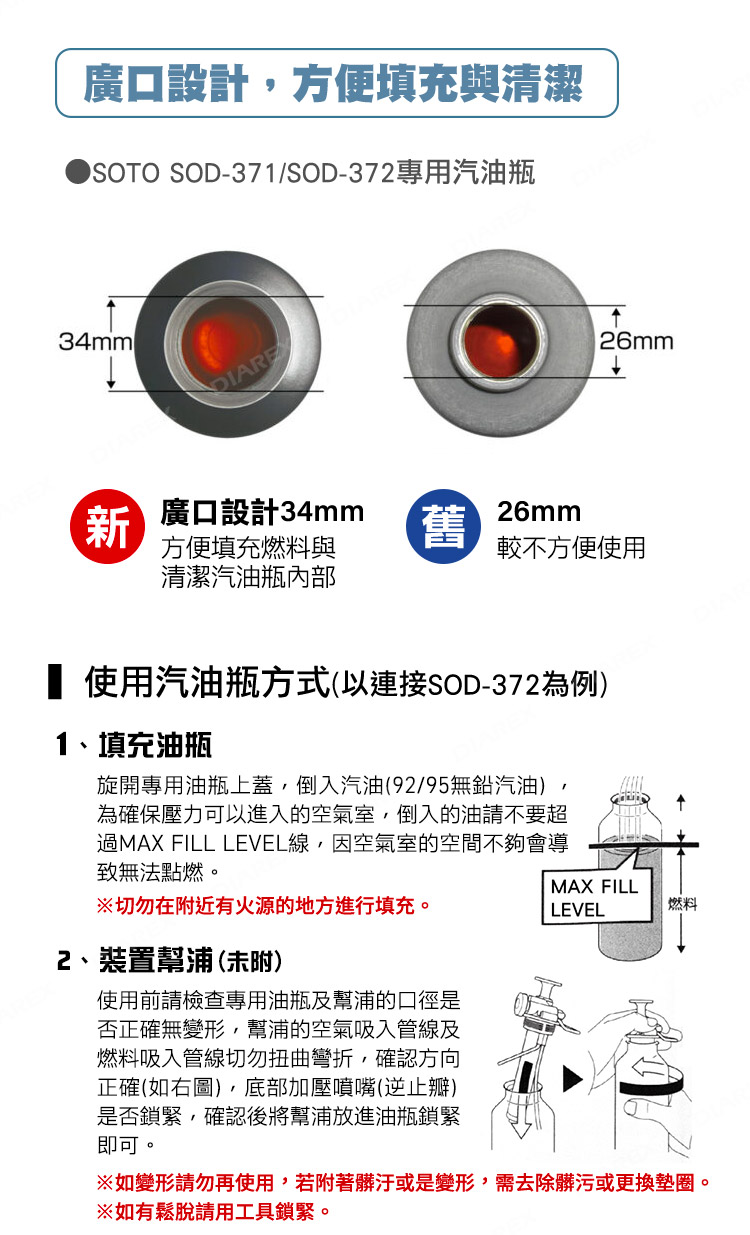廣口設計方便填充與清潔 SOD-371/SOD-372專用汽油瓶34mml26mm新廣口設計34mm方便填充燃料與舊26mm較不方便使用清潔汽油瓶內部 使用汽油瓶方式(以連接SOD-372為例)1、填充油瓶旋開專用油瓶上蓋,倒入汽油(92/95無鉛汽油)為確保壓力可以進入的空氣室,倒入的油請不要超過MAX FILL LEVEL線,因空氣室的空間不夠會導致無法點燃。切勿在近有火源的地方進行填充。2、裝置幫浦(未附)使用前請檢查專用油瓶及幫浦的口徑是否正確無變形,幫浦的空氣吸入管線及燃料吸入管線切勿扭曲彎折,確認方向正確(如右圖),底部加壓噴嘴(逆止瓣)是否鎖緊,確認後將幫浦放進油瓶鎖緊即可。MAX FILLLEVEL燃料如變形請勿再使用,若附著髒汙或是變形,需去除髒污或更換墊圈。※如有鬆脫請用工具鎖緊。