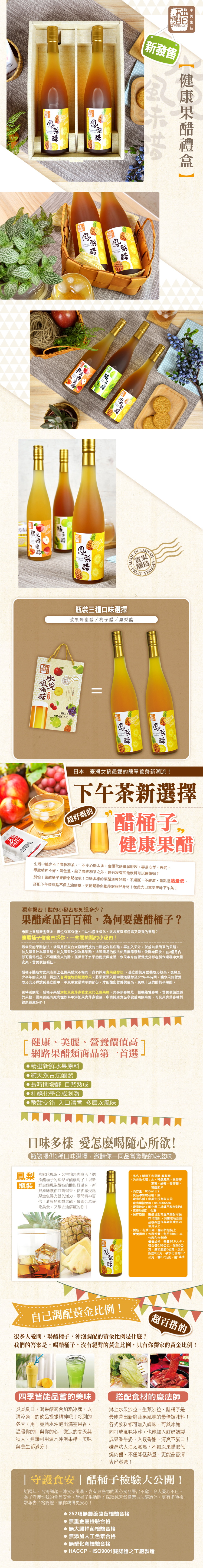 FRUITVINEGAR鳳FRUIT IN實果釀造VINEGA瓶裝三種口味選擇蘋果蜂蜜/梅醋/鳳梨醋子VINEGAR 技新發售日本臺灣女孩最愛的養身新潮流!下午茶新選擇(超好喝的醋 生活中總少不了咖啡和茶一不小心喝太多會攝取過量咖啡因,容易心悸失眠,導致精神不好、氣色差,除了咖啡和茶之外,還有沒有其他飲料可以選擇呢?別怕!讓醋桶子果醋來幫你吧!口味多樣的果醋清爽好喝,不過、不酸澀,重點是熱量低,搭配下午茶甜點不僅去油解膩,更能幫助你維持窈窕好身材!從此大口享受美味下午茶!獨家揭密!醋的小秘密您知道多少?果醋產品百百種,為何要選醋桶子?市面上果醋產品眾多,價位有高有低,口味也很多樣化,該怎麼選擇好喝又營養的果醋?讓醋桶子偷偷告訴你,一些關於醋的小秘密!最常見的果醋做法,就是用便宜發酵而成的白醋做為基底醋,再加入果汁,就成為最簡單的果醋,加入蘋果汁為蘋果醋、加入鳳梨汁則為鳳梨醋。這種簡易的做法使用機器發酵,發酵時間快,在3個月內即可獲得成品,不過釀出來的醋,僅保留了水果的甜度與味道,水果本身的營養成分卻在製作過程中大量流失,營養價值偏低。醋桶子釀造方式與市面上低價果醋大不相同!我們採用實果發酵法,基底醋使用營養成分較高,發酵至少半年的玄米醋,再加入台灣在地的精選水果,將果實丟入醋中浸泡發酵至少2年半時間,讓水果的營養成分充分釋放到基底醋中,萃取果實最精華的部份,才能釀出營養價值高,風味十足的醋桶子果醋。更特別的是,醋桶子果醋添加寡糖來取代低價果糖,異麥芽寡糖是一種機能性寡糖,營養價值遠勝於果糖。國內曾經有廠商在飲料中添加異麥芽寡糖後,申請健康食品字號成功的案例,可見異麥芽寡糖對健康益處多多!健康、美麗、營養價值高網路果醋類商品第一首選▶精選新鮮水果原料純天然古法釀製長時間發酵 自然熟成杜絕化學合成刺激酸甜交錯 入口 多層次風味口味多樣 愛怎麼喝隨心所欲!瓶裝提供3種口味選擇,邀請你一同品嘗驚艷的好滋味鳳梨 喜歡吃鳳梨,又害怕果肉咬舌?選擇醋桶子的鳳梨果醋就對了!以新瓶裝 金鑽鳳梨釀造的酸甜好滋味,新鮮原味讓你口齒留香,彷彿感受鳳梨金色陽光般的活力,瞬間精神百倍!清爽的鳳梨果醋,最適合給愛吃美食,又想去油解膩的你!品名:醋桶子水果醋-鳳梨醋內容物名稱:水、特選鳳梨、異麥芽寡糖、蜂蜜、麥芽糖、精選玄米內容量:600mlx2食品添加物名稱:無廠商名稱:幸美生技有限公司廠商電話號碼:04-8965535地址:彰化縣二林鎮平和街35號廠商原產地(國):台灣保存期限:製造日起常溫未開封可保存12個月,消費者收到商品後保證保存期限還有四個月以上。·製造/有效日期:標示於包裝上·營養標示:包裝份量:每份15ml,本包裝內含40份營養成份:熱量26.8大卡、蛋白質0.03公克、脂肪0公克、飽和脂肪0公克、反式脂肪0公克、碳水化合物6.7公克、糖6.7公克、鈉1毫克自己調配黃金比例!很多人愛問,喝醋桶子,沖泡調配的黃金比例是什麼?超百搭的我們的答案是,喝醋桶子,沒有絕對的黃金比例,只有你獨家的黃金比例!四季皆能品嘗的美味炎炎夏日,喝果醋適合加點冰塊,以清涼爽口的飲品提振精神吧!冷冽的冬天,用一壺熱水沖泡出滿室果香,温暖你的口與你的心!微涼的春天與秋天,建議可用温水沖泡果醋,美味與養生都滿分!搭配食材的魔法師淋上水果沙拉、生菜沙拉,醋桶子是最能帶出新鮮蔬果風味的最佳調味料!各式飲料都可加入調味,可與冰塊一同打成風味冰沙,也能加入鮮奶調製成果香牛奶,入喉香甜、清爽不膩口!嫌燒烤太油太膩嗎?不如以果醋取代燒肉醬,不僅降低熱量,更能品嘗清爽好滋味!|守護食安|醋桶子檢驗大公開!近兩年,台灣颳起一陣食安風暴,含有致癌物的黑心食品層出不窮,令人憂心不已。為了守護你我的食品安全,醋桶子果醋除了採取純天然健康古法釀造外,更有多項檢驗報告合格認證,讓你喝得更安心!252項無農藥殘留檢驗合格無重金屬檢驗合格無大腸桿菌檢驗合格 無添加人工色素合格●無塑化劑檢驗合格 HACCP、ISO9001雙認證之工廠製造健康果醋