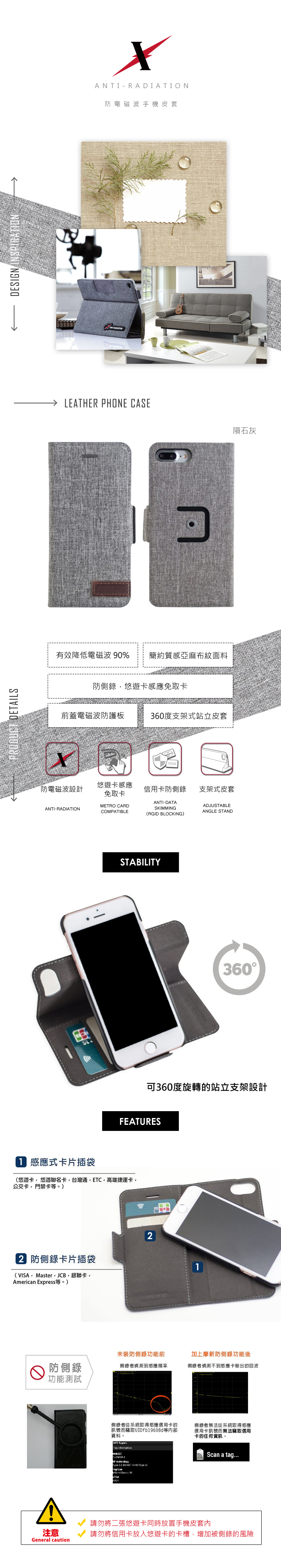 PRODUC DETILSDESIGN INSPIRAONA N TI-RADIATION防電磁波手機皮套LEATHER PHONE CASE有效降低電磁波 % 簡約質感亞麻布紋面料防側錄悠遊卡感應免取卡前蓋電磁波防護板360度支架式站立皮套☑VISA防電磁波設計悠遊卡感應免取卡信用卡防側錄支架式皮套ANTI-RADIATIONMETRO CARDCOMPATIBLEANTI-DATASKIMMINGRGID BLOCKING)ADJUSTABLEANGLE STANDSTABILITY360可360度旋轉的站立支架設計FEATURES 感應式卡片插袋(悠遊卡悠遊聯名卡台灣通高雄捷運卡公交卡門禁卡。) 防側錄卡片插袋(VISAMasterJCB,銀聯卡,American Express等。)2MOXIE1未裝防側錄功能前防側錄功能測試側錄者偵測到感應頻率加上摩新防側錄功能後側錄者偵測不到感應卡發出的回波注意General caution側錄者從系統取得感應信用卡的訊號而竊取UIDfb19608d等資料。 T   A (90  Type A type  側錄者無法從系統取得感應信用卡訊號而無法竊取信用卡的任何資訊。Scan a tag...請勿將二張悠遊卡同時放置手機皮套內請勿將信用卡放入悠遊卡的卡槽,增加被側錄的風險隕石灰