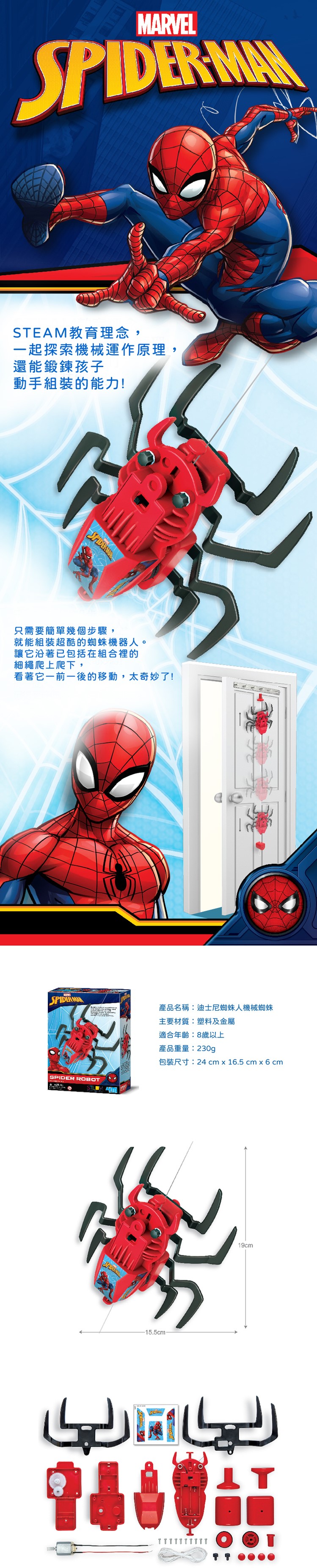 MARVEL MANSTEAM教育理念,一起探索機械運作原理,還能鍛鍊孩子動手組裝的能力!只需要簡單幾個步驟,就能組裝超酷的蜘蛛機器人。讓它沿著已包括在組合裡的細繩爬上爬下,看著它一前一後的移動,太奇妙了!SPIDERMAN產品名稱:迪士尼蜘蛛人機械蜘蛛主要材質:塑料及金屬適合年齡:8歲以上產品重量:230g包裝尺寸:24 cm x 16.5 cm x 6 cmSPIDER ROBOTSPIDER-15.5cm-19cm