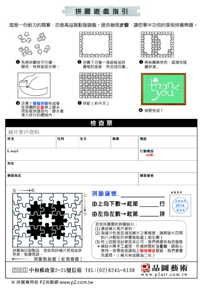 拼遊戲指引這是一份耐力的競賽亦是高益智動腦遊戲提供幾個步驟讓您事半功倍的享受拼圖樂趣先將拼圖依平邊顏色、特殊造型分類拼圖下方一張紙板或拼圖的底板,先完成注意!整幅拼圖完成後,在拼圖的正面淋上膠水,用板快速刮,膠水會滲入拼的。 客戶資料姓名E-mail地址購買商店左 再依圖案特色、區域性續thankyou待乾(約半天) 裱框完成!檢查票生日職業電話行動電話(必填)購買價格行品管核准2014拼圖貨號由上向下數起第由左向左數起第 __排若您所購買的拼缺片:拼圖為印刷製品,您收到的補片若有些許色差,敬請見諒。拼圖黏貼處(此張背面)(1)填妥補片客戶資料。(2) 為減少色差並增加補片之準確度,請將缺片四周的八片輕貼於拼圖黏貼處(如左圖)(3) 附上回郵信封寄回本公司,我們將盡快為您服務補缺片需手工處理,作業時間約3星期,請耐心等待。若需急送請貼上限時專送郵資,我們會優先處理。(補片有效期為二年) 中和郵政第2-25號信箱 TEL:(02)8245-6138 產品圖藝術www.p2art.com.tw 拼圖專用框 P2拼圖網www.p2.com.tw