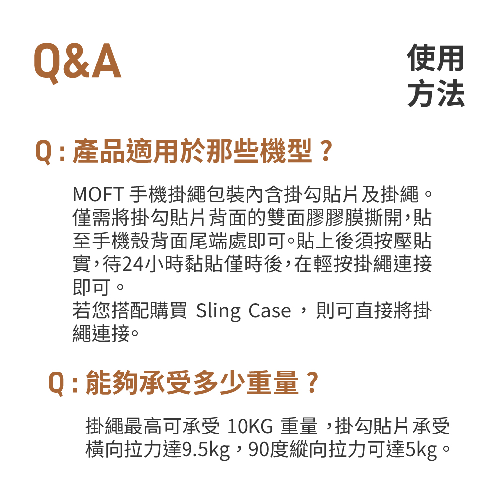 Q&AQ:產品適用於那些機型?使用方法MOFT 手機掛繩包裝內含掛勾貼片及掛繩。僅需將掛勾貼片背面的雙面膠膠膜撕開,貼至手機殼背面尾端處即可。貼上後須按壓貼實,待24小時黏貼僅時後,在輕按掛繩連接即可。若您搭配購買 Sling Case,則可直接將掛繩連接。Q:能夠承受多少重量?掛繩最高可承受10KG重量,掛勾貼片承受橫向拉力達9.5kg,90度縱向拉力可達5kg。