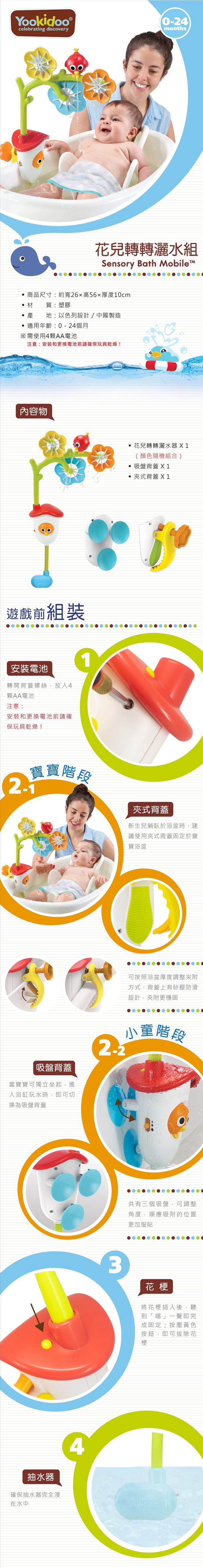 idoo celebrating discovery0-24months花兒轉轉灑水組Sensory Bath obileM商品尺寸:約寬26高56厚度10cm材質:塑膠產地:以色列設計/中國製造適用年齡:0-24個月※需使用4AA電池注意:安裝和更換電池前請確保玩具乾燥!內容物遊戲前組裝安裝電池轉開背蓋螺絲放入4顆AA電池注意:安裝和更換電池前請確保玩具乾燥!花兒轉轉灑水器X1(顏色隨機組合)吸盤背蓋 X1 夾式背蓋 X1寶寶階段夾式背蓋新生兒躺臥於浴盆時,建議使用夾式背蓋固定於寶寶浴盆吸盤背蓋當寶寶可獨立坐起,進入浴缸玩水時,即可切換為吸盤背蓋可按照浴盆厚度調整夾附方式,背蓋上有矽膠防滑設計,夾附更穩固小童階段Yook共有三個吸盤,可調整角度,順應吸附的位置更加服貼3花梗將花梗插入後,聽到「喀」一聲即完成固定;按壓黃色按鈕,即可拔除花梗抽水器確保抽水器完全浸在水中4Yookidoo