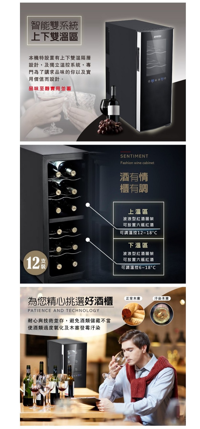 系統上下雙區本機特設置有上下雙隔層設計及獨立溫控系統專門為了講求品味的你以及實用價值而設計品味至醇12SENTIMENTFashion wine cabinet酒有情櫃有調上溫區波浪型紅酒層架可放置六瓶紅酒可調溫控12~18°下溫區波浪型紅酒層架可放置六瓶紅酒可調溫控6~18°為您精心挑選好酒櫃正常汙染木塞PATIENCE AND TECHNOLOGY耐心與技術並存,避免酒類儲藏不當使酒類過度氧化及木塞發霉汗染