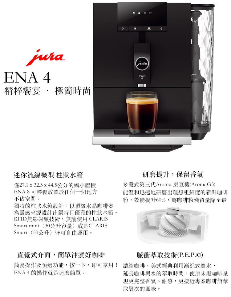 ENA 4精粹饗宴  極簡時尚迷你流線機型 柱狀水箱僅27.1 x 32.3 x 44.5公分的嬌小體積ENA8可輕鬆放置於任何一個地方不佔空間。獨特的柱狀水箱設計:以頂級水晶咖啡壺為靈感來源設計出獨特且優雅的柱狀水箱。RFID無線射頻技術,無論使用CLARISSmart mini(30公升容量)或是CLARISSmart (50公升)皆可自由運用。研磨提升,保留香氣多段式第三代Aroma 磨豆機(AromaG3)能溫和迅速地研磨出理想粗細度的新鮮咖啡粉,效能提升60%,將咖啡粉殘留量降至最直覺式介面,簡單沖煮好咖啡脈衝萃取技術(P.E.P.)簡易操作及預選功能,按一下,即可享用! 濃縮咖啡美式經典利用漸進式給水,ENA4的操作就是這麼簡單。延長咖啡與水的萃取時間,使原味黑咖啡呈現更完整香氣、甜感,更接近專業咖啡館取層次的風味。