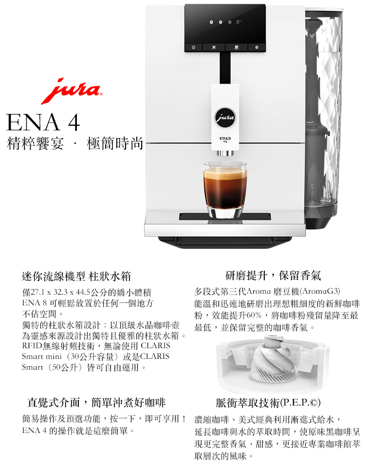 juraENA 4精粹饗宴  極簡時尚jura迷你流線機型 柱狀水箱僅27.1 x 32.3 x 44.5公分的嬌小體積ENA8可輕鬆放置於任何一個地方不佔空間。獨特的柱狀水箱設計:以頂級水晶咖啡壺為靈感來源設計出獨特且優雅的柱狀水箱。RFID無線射頻技術,無論使用CLARISSmart mini(30公升容量)或是CLARISSmart (50公升)皆可自由運用。研磨提升,保留香氣多段式第三代Aroma 磨豆機(AromaG3)能溫和迅速地研磨出理想粗細度的新鮮咖啡粉,效能提升60%,將咖啡粉殘留量降至最最低,並保留完整的咖啡香氣。直覺式介面,簡單沖煮好咖啡脈衝萃取技術(P.E.P.)簡易操作及預選功能,按一下,即可享用! 濃縮咖啡美式經典利用漸進式給水,ENA4的操作就是這麼簡單。延長咖啡與水的萃取時間,使原味黑咖啡現更完整香氣、甜感,更接近專業咖啡館取層次的風味。