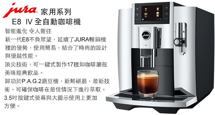 家用系列E8 IV 全自動咖啡機智能進化 令人嚮往新一代E8不負眾望,延續了JURA暢銷機種的優勢,使用簡易,結合了時尚的設計與優越性能。頂尖技術,可一鍵式製作17種如咖啡廳般美味經典飲品。歸功於P.A.G.2磨豆機,新鮮研磨,最新技術,可確保咖啡在最佳情況下進行萃取。3.5吋按鍵式螢幕與大圖示使用上更加方便。