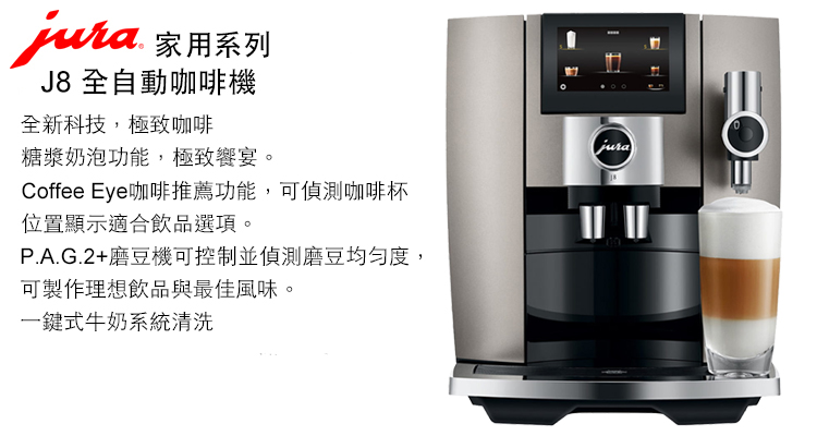 家用系列J8 全自動咖啡機全新科技,極致咖啡糖漿奶泡功能,極致宴。Coffee Eye咖啡推薦功能,可偵測咖啡杯位置顯示適合飲品選項。P.A.G.2+磨豆機可控制並偵測磨豆均勻度,可製作理想飲品與最佳風味。一鍵式牛奶系統清洗