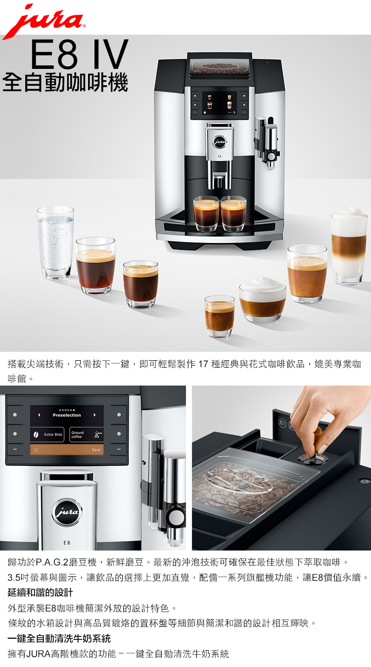 E8 IV全自動咖啡機搭載尖端技術,只需按下一鍵,即可輕鬆製作 17種經典與花式咖啡飲品,媲美專業咖啡館。PreselectionExtra ShotGroundcoffeejuraE8Save歸功於P.A.G.2磨豆機,新鮮磨豆。最新的沖泡技術可確保在最佳狀態下萃取咖啡。3.5吋螢幕與圖示,讓飲品的選擇上更加直覺,配備一系列旗艦機功能,讓E8價值永續。延續和諧的設計外型承襲E8咖啡機簡潔外放的設計特色。條紋的水箱設計與高品質鍍烙的置杯盤等細節與簡潔和諧的設計相互輝映。一鍵全自動清洗牛奶系統擁有JURA高階機款的功能鍵全自動清洗牛奶系統