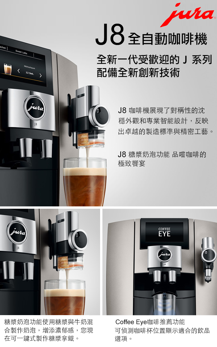 Sweet Latte12 Sek18jura8 全自動咖啡機全新一代受歡迎的J系列配備全新創新技術J8 咖啡機展現了對稱性的沈穩外觀和專業智能設計,反映出卓越的製造標準與精密工藝。J8 糖漿奶泡功能 品嚐咖啡的極致饗宴COFFEEEYEjura糖漿奶泡功能使用糖漿與牛奶混合製作奶泡,增添濃郁感,您現在可一鍵式製作糖漿拿鐵。Coffee Eye咖啡推薦功能可偵測咖啡杯位置顯示適合的飲品選項。