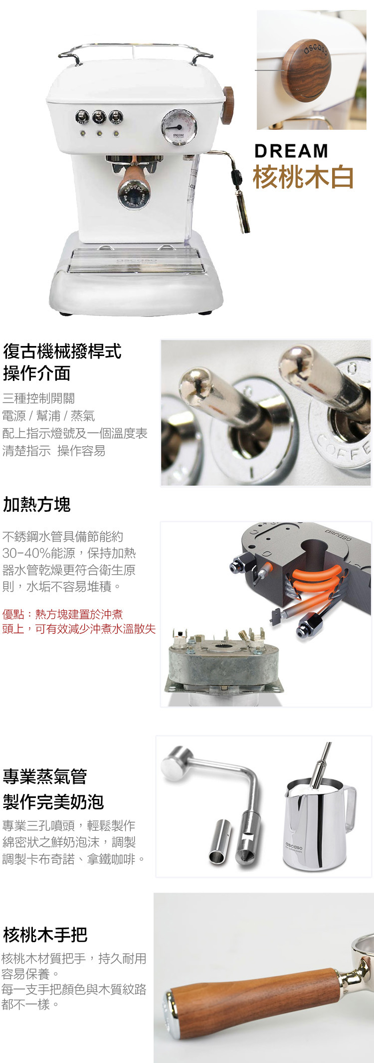 復古機械撥桿式操作介面三種控制開關DREAM核桃木白電源 /幫浦/蒸氣配上指示燈號及一個溫度表清楚指示 操作容易加熱方塊不銹鋼水管具備節能約30-40%能源,保持加熱器水管乾燥更符合衛生原則,水垢不容易堆積優點:熱方塊建置於沖煮頭上,可有效減少沖煮水溫散失專業蒸氣管製作完美奶泡專業三孔噴頭,輕鬆製作綿密狀之鮮奶泡沫,調製調製卡布奇諾、拿鐵咖啡。核桃木手把核桃木材質把手,持久耐用容易保養。每一支手把顏色與木質紋路都不一樣。ascaso