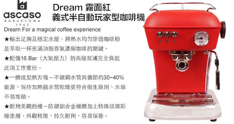 ascasoBARCELONA1962Dream 霧面紅義式半自動玩家型咖啡機Dream For a magical coffee experience★輸出足夠及穩定水壓,將熱水均匀穿透咖啡粉是萃取一杯充滿油脂香氣濃縮咖啡的關鍵。★配備16 Bar(大氣壓力)的高級幫浦完全負起此項工作重任。★一體成型熱方塊-不鏽鋼水管具備節約30~40%能源、保持加熱器水管乾燥更符合衛生原則、水垢不易堆積。★耐用美觀的機-防鏽鋁合金機體加上特殊琺瑯彩繪塗層,外觀精緻、持久耐用、容易保養。