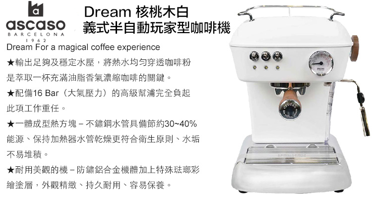 Dream 核桃木白ascaso 義式半自動玩家型咖啡機BARCELONA1962Dream For a magical coffee experience★輸出足夠及穩定水壓,將熱水均匀穿透咖啡粉是萃取一杯充滿油脂香氣濃縮咖啡的關鍵。★配備16 Bar(大氣壓力)的高級幫浦完全負起此項工作重任。★一體成型熱方塊-不鏽鋼水管具備節約30~40%能源、保持加熱器水管乾燥更符合衛生原則、水垢不易堆積。★耐用美觀的機-防鏽鋁合金機體加上特殊琺瑯彩繪塗層,外觀精緻、持久耐用、容易保養。