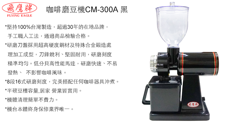 咖啡磨豆機CM-300A 黑FLYING EAGLE*堅持100%台灣製造,超過30年的在地品牌,手工職人工法,通過商品檢驗合格*研磨刀盤採用超高硬度鋼材及特殊合金鍛造處理加工成型,刀鋒銳利堅固耐用,研磨刻度精準均匀。低分貝高性能馬達,研磨快速、不易發熱、 不影響咖啡風味。*8段16式研磨刻度,完美搭配任何咖啡器具沖煮。*半磅豆槽容量,居家營業皆實用。*機體清理簡單不費力。*機台本體終身保修業界唯一。飛鷹牌