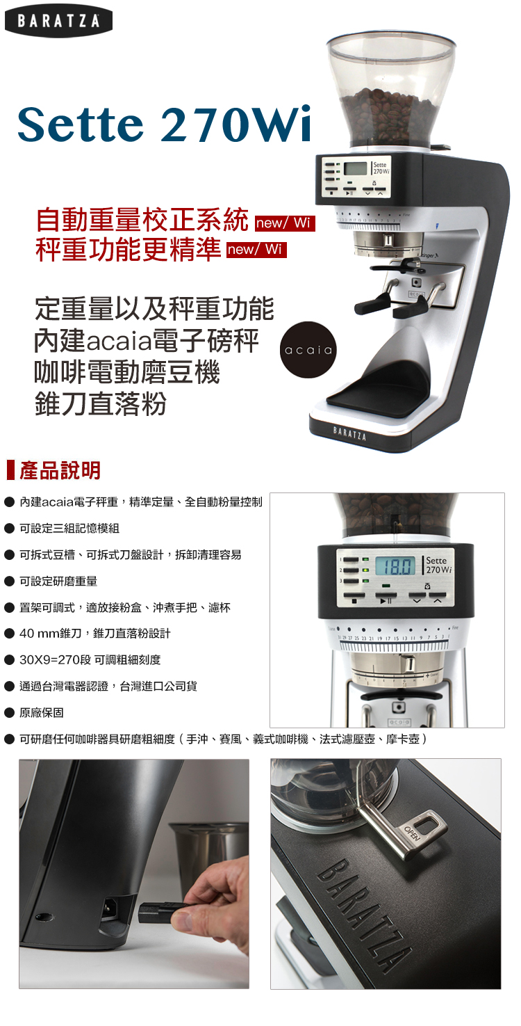 BARATZASette270WISette 270自動重量校正系統 秤重功能更精準 定重量以及秤重功能acaia電子磅秤咖啡電動磨豆機錐刀直落粉產品說明內建acaia電子秤重,精準定量、全自動粉量控制acaiaBARATZA可設定三組記憶模組可拆式豆槽、可拆式刀盤設計,拆卸清理容易可設定研磨重量 270 WiSette置架可調式,適放接粉盒、沖煮手把、濾杯●40mm錐刀,錐刀直落粉設計30X9=270段 可調粗細刻度通過台灣電器認證,台灣進口公司貨原廠保固可研磨任何咖啡器具研磨粗細度(手沖、賽風、義式咖啡機、法式濾壓壺、摩卡壺)OPENBARATZA