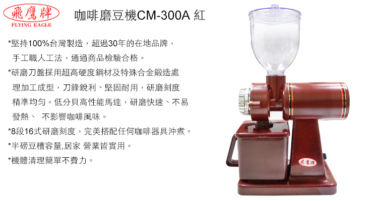 飛鷹牌 咖啡磨豆機CM-300A FLYING EAGLE*堅持100%台灣製造,超過30年的在地品牌,手工職人工法,通過商品檢驗合格*研磨刀盤採用超高硬度鋼材及特殊合金鍛造處理加工成型,刀鋒銳利堅固耐用,研磨刻度精準均匀。低分貝高性能馬達,研磨快速、不易發熱、 不影響咖啡風味。*8段16式研磨刻度,完美搭配任何咖啡器具沖煮。*半磅豆槽容量,居家營業皆實用。*機體清理簡單不費力。*機台本體終身保修業界唯一。