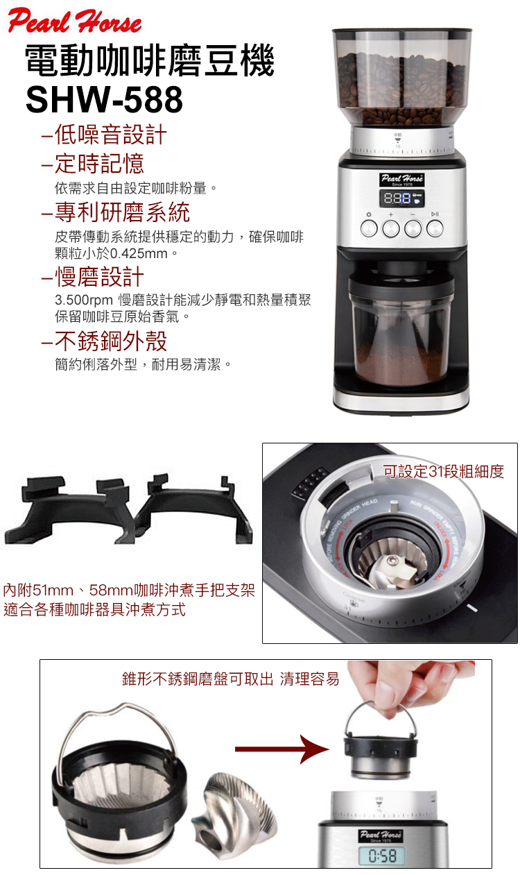 電動咖啡磨豆機SHW588噪音設計定時記憶依需求自由設定咖啡粉量。 888研磨系統皮帶傳動系統提供穩定的動力,確保咖啡顆粒小於0.425mm。-慢磨設計3.500rpm 慢磨設計能減少靜電和熱量積聚保留咖啡豆原始香氣。不銹鋼外殼簡約俐落外型,耐用易清潔。可設定31段粗細度 HEAD適合各種咖啡器具沖煮方式內附51mm、58mm咖啡沖煮手把支架錐形不銹鋼磨盤可取出 清理容易Pearl Horse0:58