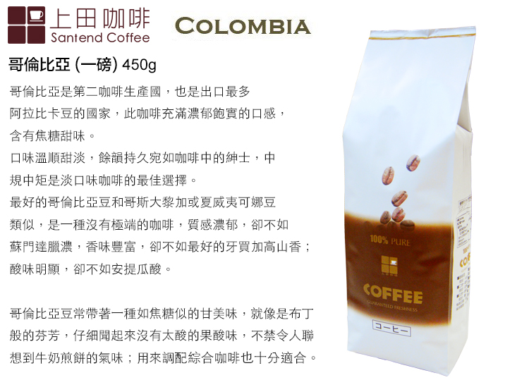上田咖啡 COLOMBIASantend Coffee哥倫比亞(一磅) 450g哥倫比亞是第二咖啡生產國,也是出口最多阿拉比卡豆的國家,此咖啡充滿濃郁飽實的口感,含有焦糖甜味。口味溫順甜淡,餘韻持久宛如咖啡中的紳士,中規中矩是淡口味咖啡的最佳選擇。最好的哥倫比亞豆和哥斯大黎加或夏威夷可娜豆類似,是一種沒有極端的咖啡,質感濃郁,卻不如蘇門達臘濃,香味豐富,卻不如最好的牙買加高山香;酸味明顯,卻不如安提瓜酸。哥倫比亞豆常帶著一種如焦糖似的甘美味,就像是布丁般的芬芳,仔細聞起來沒有太酸的果酸味,不禁令人聯想到牛奶煎餅的氣味;用來調配綜合咖啡也十分適合。100% PURECOFFEE