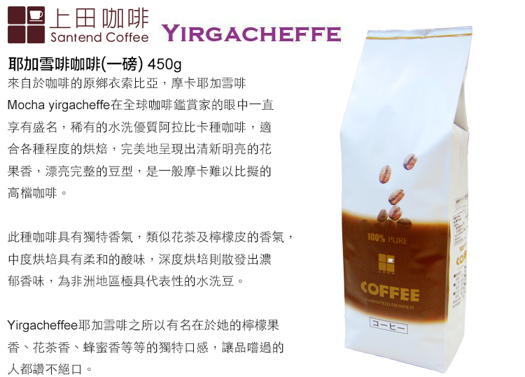 上田咖啡Santend Coffee YIRGACHEFFE耶加雪啡咖啡(一磅) 450g來自於咖啡的原鄉衣索比亞,摩卡耶加雪啡Mocha yirgacheffe在全球咖啡鑑賞家的眼中一直享有盛名,稀有的水洗優質阿拉比卡種咖啡,適合各種程度的烘焙,完美地呈現出清新明亮的花果香,漂亮完整的豆型,是一般摩卡難以比擬的高檔咖啡此種咖啡具有獨特香氣,類似花茶及檸檬皮的香氣,中度烘培具有柔和的酸味,深度烘培則散發出濃郁香味,為非洲地區極具代表性的水洗豆。Yirgacheffee耶加雪啡之所以有名在於她的檸檬果香、花茶香、蜂蜜香等等的獨特口感,讓品嚐過的人都讚不絕口,。100% PURECOFFEE