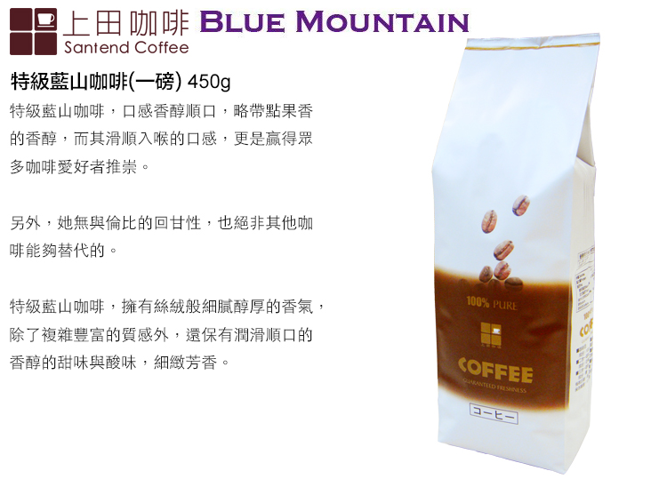 上田咖啡 BLUE MOUNTAINSantend Coffee特級藍山咖啡(一磅) 450g特級藍山咖啡,口感香醇順口,略帶點果香的香醇,而其滑順入喉的口感,更是贏得眾多咖啡愛好者推崇。另外,她無與倫比的回甘性,也絕非其他咖啡能夠替代的。特級藍山咖啡,擁有絲絨般細膩醇厚的香氣,除了複雜豐富的質感外,還保有潤滑順口的香醇的甜味與酸味,細緻芳香。100% PURECOFFEE