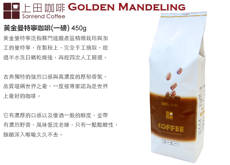 上田咖啡 GOLDEN MANDELINGSantend Coffee黃金曼特寧咖啡(一磅) 450g黃金曼特寧泛指蘇門達臘產區精緻栽培與加工的曼特寧,在製程上,完全手工摘取,經過半水洗日晒乾燥後,再經四次人工篩選。古典獨特的強烈口感與高濃度的厚郁香氣,品質堪稱世界之最,一度被專家認為是世界上最好的咖啡。它有濃厚的口感以及像酒一般的醇度,並帶有濃烈野香,風味低沈老練,只有一點點酸性,餘韻深入喉嚨久久不去。100% PURECOFFEE