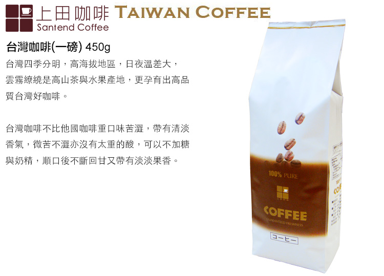 上田咖啡 TAIWAN COFFEESantend Coffee台灣咖啡(一磅) 450g台灣四季分明,高海拔地區,日夜溫差大,雲霧繚繞是高山茶與水果產地,更孕育出高品質台灣好咖啡。台灣咖啡不比他國咖啡重口味苦,帶有清淡香氣,微苦不澀亦沒有太重的酸,可以不加糖與奶精,順口後不斷回甘又帶有淡淡果香。100% PURECOFFEE