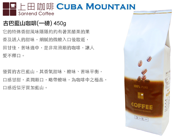 上田咖啡 CUBA MOUNTAINSantend Coffee古巴藍山咖啡(一磅) 450g它的特殊香甜風味隱隱約約有著黑醋栗的果香及誘人的甜味,細膩的微酸入口後散逝,回甘佳,苦味適中,是非常滑順的咖啡,讓人愛不釋口。優質的古巴藍山,其香氣甜味、酸味、苦味平衡,口感甘甜,柔潤順口,略帶酸味,為咖啡中之極品,口感近似牙買加藍山。100% PURECOFFEE