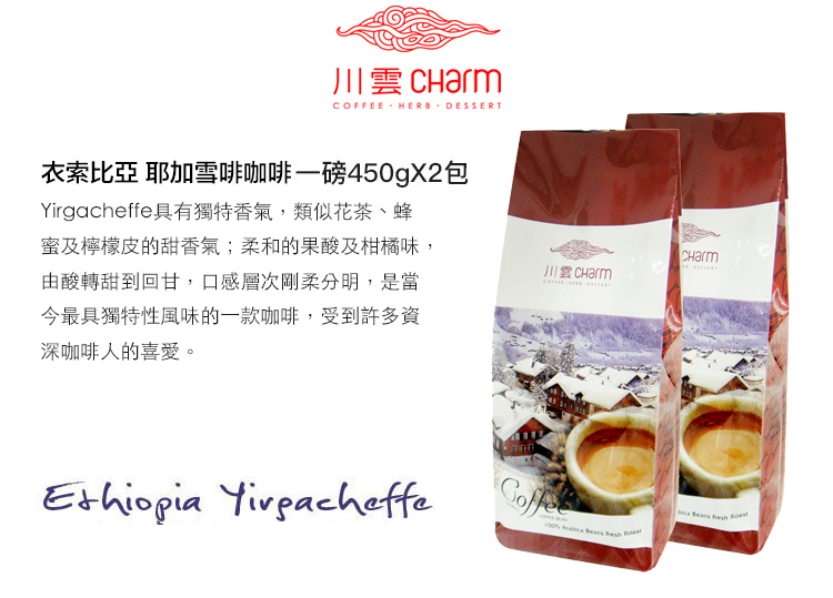 川雲 COFFEE HEB DESSERT衣索比亞 耶加雪啡咖啡一磅450gX2包irgacheffe具有獨特香氣,類似花茶、蜂蜜及檸檬皮的甜香氣;柔和的果酸及柑橘味,由酸轉甜到回甘,口感層次剛柔分明,是當今最具獨特性風味的一款咖啡,受到許多資深咖啡人的喜愛。CHarmY     R