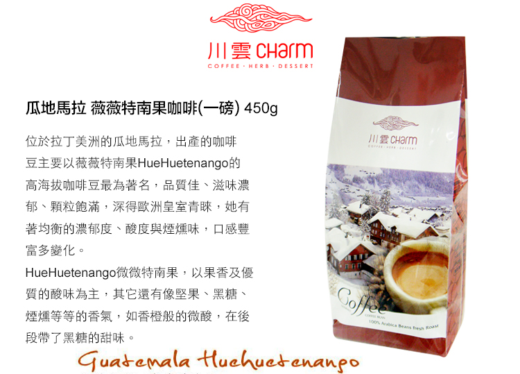 川雲 CharmCOFFEE HERB DESSERT瓜地馬拉 薇薇特南果咖啡(一磅) 450g位於拉丁美洲的瓜地馬拉,出產的咖啡豆主要以薇薇特南果HueHuetenango的高海拔咖啡豆最為著名,品質佳、滋味濃郁、顆粒飽滿,深得歐洲皇室青睞,她有著均衡的濃郁度、酸度與煙燻味,口感豐富多變化。HueHuetenango微微特南果,以果香及優質的酸味為主,其它還有像堅果、黑糖、煙燻等等的香氣,如香橙般的微酸,在後段帶了黑糖的甜味。  Beans