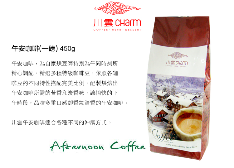 川雲 CharmCOFFEE HERB DESSERT午安咖啡(一磅) 450g午安咖啡,為自家烘豆師特別為午間時刻所精心調配,精選多種特級咖啡豆,依照各咖啡豆的不同特性搭配完美比例,配製烘焙出午安咖啡所需的苦香和炭香味,讓愉快的下午時段,品嚐多重口感卻香氣清香的午安咖啡。川雲午安咖啡適合各種不同的沖調方式。 Coffee  Beans