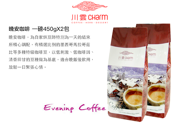 晚安咖啡 一磅450gX2包川雲 CharmCOFFEE HERB DESSERT晚安咖啡,為自家烘豆師特別為一天的結束所精心調配,有精選比例的墨西哥馬拉哥茲比等多種特級咖啡豆,以低刺激、低咖啡因、清香回甘的豆種做為基底,適合晚飯後飲用,放鬆一日緊張心情。Evening Coffee    CHarm