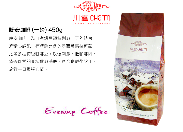 晚安咖啡(一磅) 450g川雲 CharmCOFFEE HERB DESSERT晚安咖啡,為自家烘豆師特別為一天的結束所精心調配,有精選比例的墨西哥馬拉哥茲比等多種特級咖啡豆,以低刺激、低咖啡因、清香回甘的豆種做為基底,適合晚飯後飲用,放鬆一日緊張心情。Evening Coffee  Beans
