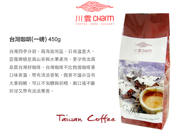 川雲 CharmCOFFEE HERB DESSERT台灣咖啡(一磅) 450g台灣四季分明,高海拔地區,日夜溫差大,雲霧繚繞是高山茶與水果產地,更孕育出高品質台灣好咖啡。台灣咖啡不比他國咖啡重口味苦,帶有清淡香氣,微苦不澀亦沒有太重的酸,可以不加糖與奶精,順口後不斷回甘又帶有淡淡果香。 Coffee  Beans