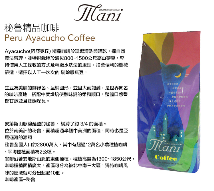 秘魯精品GOURMET COFFEE Peru Ayacucho CoffeeAyacucho(阿亞克丘)精品咖啡於現場清洗與晒乾採自然農法管理,並特選栽種於海拔8001500公尺高山硬豆,堅持使用人工採收的方式及精緻水洗法的處理,捨棄便利的機械篩選,選擇以人工一次次的 剔除瑕疵豆,生豆為美麗的鮮綠色、呈橢圓形,並且大而飽滿,是世界聞名的咖啡產地。搭配中度烘焙使酸味變的柔和順口,整體口感豐郁甘醇並且餘韻深長。都市的深藍的夜空咖啡安第斯山脈綿延整的秘魯, 了約3/4 的面積。位於南美洲的秘魯,面積超過半個中美洲的面積,同時也是亞馬遜河的源頭。秘魯全國人口約2800萬人,其中有超過12萬名小農種植咖啡,平均種植面積為2公頃。咖啡沿著安地斯山脈的東側種植,種植高度為1300~1850公尺,咖啡種植面積廣大,可分為被北中南三大區,獨特咖啡風味的區域就可分出超過10個。咖啡產區-秘魯ManiCoffee    Roast