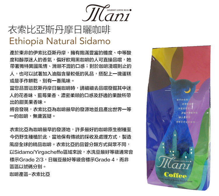 GOURMET COFFEE 衣索比亞斯丹摩日曬咖啡Ethiopia Natural Sidamo產於東非的伊索比亞斯丹摩,擁有飽滿豐富的體度、中等酸度和醇厚迷人的香氣,偏好飲用黑咖啡的人可直接品嚐,她帶著獨特異國風情、滑順不澀的口感;對於咖啡淺嚐則止的人,也可以試著加入油脂含量較低的乳品,搭配上一塊蛋糕或是手作餅乾,別有一番風味。當您品嘗款斯丹摩日曬咖啡時,請細細去品嚐發掘其中迷人的花香味、藍莓果香、濃密柔順的口感及舒適的果酸所帶出的甜美果香味。將會發現,衣索比亞為咖啡最早的發源地並且產出世界一等一的咖啡,無庸置疑。衣索比亞為咖啡最早的發源地,許多最好的咖啡原生樹種至今仍野生種植於此,當地保有傳統的採收及處理方式,製造風靡全球的精品咖啡。衣索比亞的品管分類方式與眾不同,以Sidamo/Yirgacheffe區域來說,水洗豆最好等級通常會標示Grade 2/3,日曬豆最好等級會標示Grade 4,而非區區以號碼分別。咖啡產區衣索比亞都市的夜晚深藍的夜空這ManiCoffee    Roast