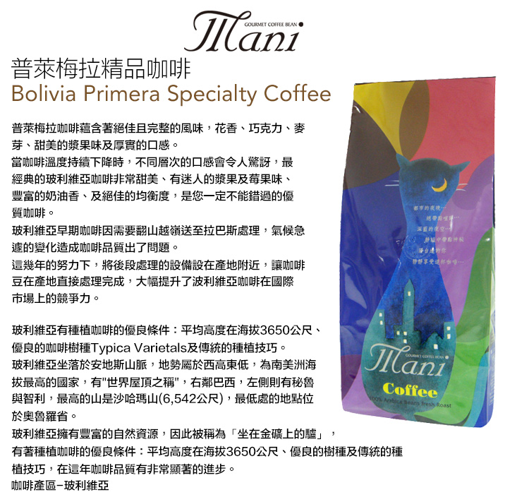 普萊梅拉精品GOURMET COFFEE ManiBolivia Primera Specialty Coffee普萊梅拉咖啡蘊含著絕佳且完整的風味,花香、巧克力、麥芽、甜美的漿果味及厚實的口感。當咖啡溫度持續下降時,不同層次的口感會令人驚訝,最經典的玻利維亞咖啡非常甜美、有迷人的漿果及莓果味、豐富的奶油香、及絕佳的均衡度,是您一定不能錯過的優質咖啡。玻利維亞早期咖啡因需要翻山越嶺送至拉巴斯處理,氣候急的變化造成咖啡品質出了問題。幾年的努力下,將後段處理的設備設在產地附近,讓咖啡豆在產地直接處理完成,大幅提升了波利維亞咖啡在國際市場上的競爭力。玻利維亞有種植咖啡的優良條件:平均高度在海拔3650公尺、優良的咖啡樹種Typica Varietals及傳統的種植技巧。玻利維亞坐落於安地斯山脈,地勢屬於西高東低,為南美洲海拔最高的國家,有世界屋頂之稱,右鄰巴西,左側則有秘魯與智利,最高的山是沙哈瑪山(6,542公尺),最低處的地點位於奧魯羅省。玻利維亞擁有豐富的自然資源,因此被稱為「坐在金礦上的」都市的深藍的夜空這咖啡ManiCoffee    Roast有著種植咖啡的優良條件:平均高度在海拔3650公尺、優良的樹種及傳統的種植技巧,在這年咖啡品質有非常顯著的進步。咖啡產區玻利維亞
