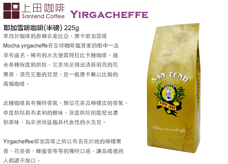 上田咖啡Santend CoffeeYIRGACHEFFE耶加雪啡咖啡(半磅)225g來自於咖啡的原鄉衣索比亞,摩卡耶加雪啡Mocha yrgacheffe在全球咖啡鑑賞家的眼中一直享有盛名,稀有的水洗優質阿拉比卡種咖啡,適合各種程度的烘焙,完美地呈現出清新明亮的花果香,漂亮完整的豆型,是一般摩卡難以比擬的高檔咖啡SAN TEND此種咖啡具有獨特香氣,類似花茶及檸檬皮的香氣,中度烘培具有柔和的酸味,深度烘培則散發出濃郁香味,為非洲地區極具代表性的水洗豆。 i  with Yirgacheffee耶加雪啡之所以有名在於她的檸檬果。香、花茶香、蜂蜜香等等的獨特口感,讓品嚐過的人都讚不絕口,