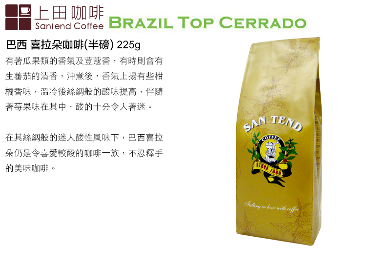 上田咖啡Santend Coffee BRAZIL TOP CERRADO巴西 喜拉朵咖啡(半磅)225g有著瓜果類的香氣及荳蔻香,有時則會有生蕃茄的清香,沖煮後,香氣上揚有些橘香味,溫冷後的酸味提高,伴隨著莓果味在其中,酸的十分令人著迷。SAN 在其絲綢般的迷人酸性風味下,巴西喜拉朵仍是令喜愛較酸的咖啡一族,不忍釋手的美味咖啡。 with