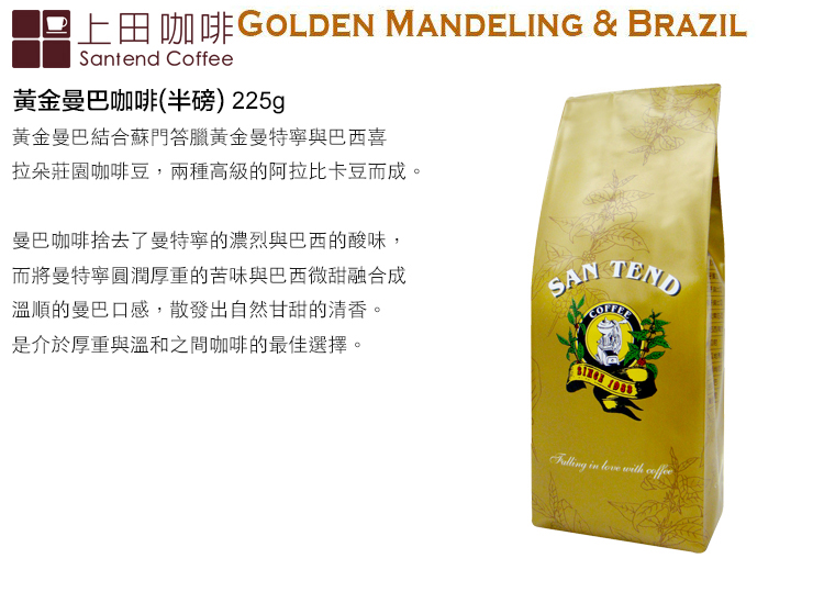 上田咖啡GOLDEN MANDELING & BRAZILSantend Coffee黃金曼巴咖啡(半磅)225g黃金曼巴結合蘇門答臘黃金曼特寧與巴西喜拉朵莊園咖啡豆,兩種高級的阿拉比卡豆而成。曼巴咖啡捨去了曼特寧的濃烈與巴西的酸味,而將曼特寧圓潤厚重的苦味與巴西微甜融合成溫順的曼巴口感,散發出自然甘甜的清香。是介於厚重與溫和之間咖啡的最佳選擇。SAN TEND with