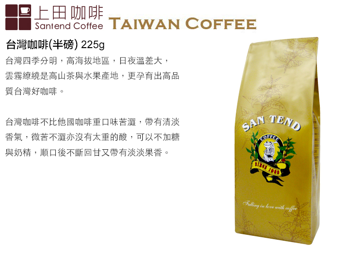 上田咖啡Santend Coffee TAIWAN 台灣咖啡(半磅) 225g台灣四季分明,高海拔地區,日夜溫差大,雲霧繚繞是高山茶與水果產地,更孕育出高品質台灣好咖啡。台灣咖啡不比他國咖啡重口味苦,帶有清淡香氣,微苦不澀亦沒有太重的酸,可以不加糖與奶精,順口後不斷回甘又帶有淡淡果香。SAN COFFEE   with