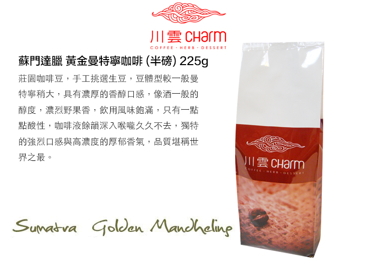 川雲  HERB 蘇門達臘 黃金曼特寧咖啡(半磅) 225g莊園咖啡豆,手工挑選生豆,豆體型較一般曼特寧稍大,具有濃厚的香醇口感,像酒一般的醇度,濃烈野果香,飲用風味飽滿,只有一點點酸性,咖啡液餘韻深入喉嚨久久不去,獨特的強烈口感與高濃度的厚郁香氣,品質堪稱世界之最。川雲 Charm Golden COFFEE  DESSERT