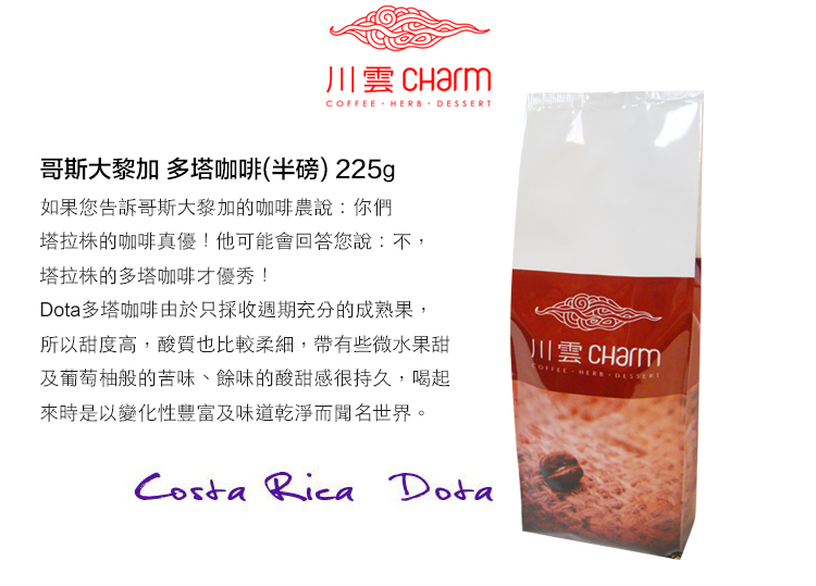 川雲  HERB 哥斯大黎加 多塔咖啡(半磅)225g如果您告訴哥斯大黎加的咖啡農說:你們塔拉株的咖啡真優!他可能會回答您說:不,塔拉株的多塔咖啡才優秀!多塔咖啡由於只採收週期充分的成熟果,所以甜度高,酸質也比較柔細,帶有些微水果甜及葡萄柚般的苦味、餘味的酸甜感很持久,喝起來時是以變化性豐富及味道乾淨而聞名世界。Costa Rica Dota川雲 CharmCOFFEE  DESSERT