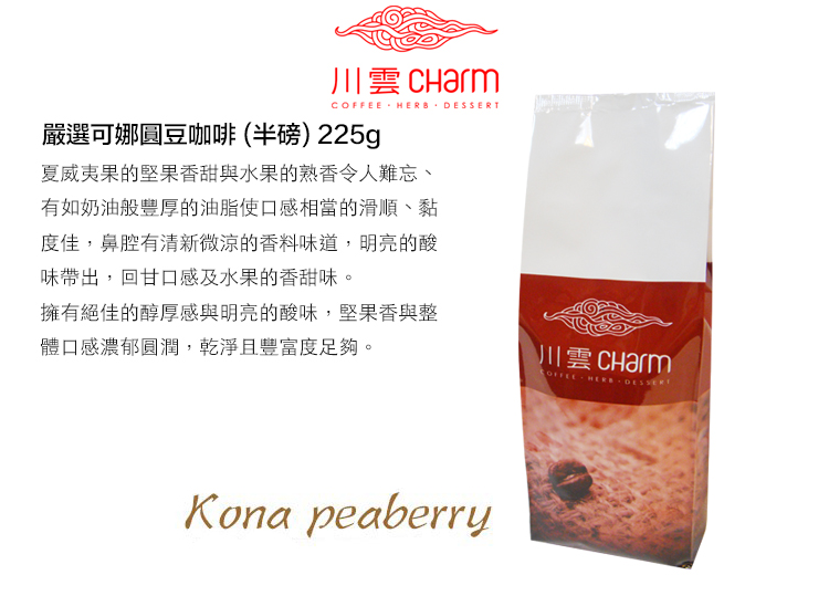 川雲  HERB 嚴選可娜圓豆咖啡(半磅)225g夏威夷果的堅果香甜與水果的熟香令人難忘、有如奶油般豐厚的油脂使口感相當的滑順、黏度佳,鼻腔有清新微涼的香料味道,明亮的酸味帶出,回甘口感及水果的香甜味。擁有絕佳的醇厚感與明亮的酸味,堅果香與整體口感濃郁圓潤,乾淨且豐富度足夠。川雲 CharmKona peaberryCOFFEE  DESSERT